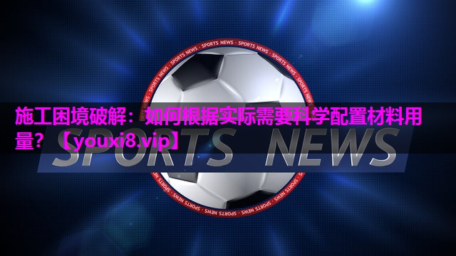 施工困境破解：如何根据实际需要科学配置材料用量？