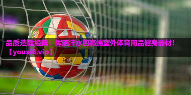 品质造就经典:挥洒汗水的高端室外体育用品健身器材! 品质造就经典:挥洒汗水的高端室外体育用品健身器材!