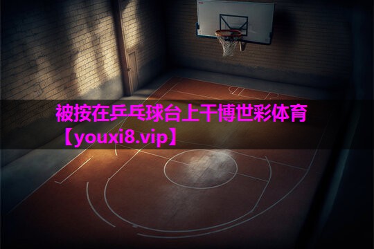 被按在乒乓球台上干博世彩体育