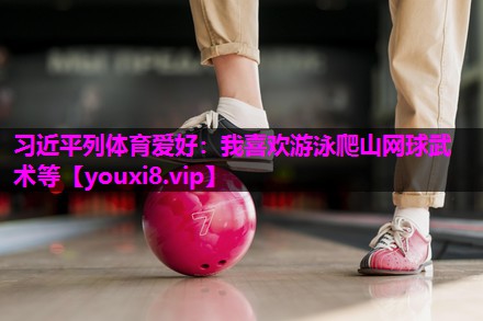 习近平列体育爱好：我喜欢游泳爬山网球武术等