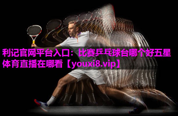 利记官网平台入口：比赛乒乓球台哪个好五星体育直播在哪看